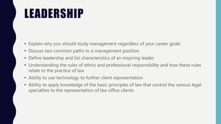 LEADERSHIP
• Explain why you should study management regardless of your career goals
• Discuss two common paths to a management position
• Define leadership and list characteristics of an inspiring leader
• Understanding the rules of ethics and professional responsibility and how these rules
relate to the practice of law
• Ability to use technology to further client representation
• Ability to apply knowledge of the basic principles of law that control the various legal
specialties to the representation of law office clients
 