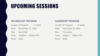 UPCOMING SESSIONS
TECHNOLOGY PROGRAM
Length of Program: 2 weeks
Date: November 21, 2015
Day: Saturdays
Time: 10:00am – 4:00pm PST
Price: $379
LEADERSHIP PROGRAM
Length of Program: 4 weeks
Date: December 10, 2015
Day: Thursdays
Time: 5:00pm – 7:00pm PST
Price: $449
 