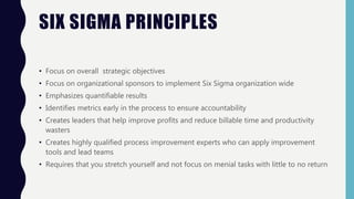 SIX SIGMA PRINCIPLES
• Focus on overall strategic objectives
• Focus on organizational sponsors to implement Six Sigma organization wide
• Emphasizes quantifiable results
• Identifies metrics early in the process to ensure accountability
• Creates leaders that help improve profits and reduce billable time and productivity
wasters
• Creates highly qualified process improvement experts who can apply improvement
tools and lead teams
• Requires that you stretch yourself and not focus on menial tasks with little to no return
 