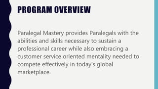 PROGRAM OVERVIEW
Paralegal Mastery provides Paralegals with the
abilities and skills necessary to sustain a
professional career while also embracing a
customer service oriented mentality needed to
compete effectively in today’s global
marketplace.
 