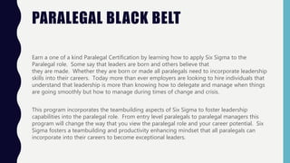 PARALEGAL BLACK BELT
Earn a one of a kind Paralegal Certification by learning how to apply Six Sigma to the
Paralegal role. Some say that leaders are born and others believe that
they are made. Whether they are born or made all paralegals need to incorporate leadership
skills into their careers. Today more than ever employers are looking to hire individuals that
understand that leadership is more than knowing how to delegate and manage when things
are going smoothly but how to manage during times of change and crisis.
This program incorporates the teambuilding aspects of Six Sigma to foster leadership
capabilities into the paralegal role. From entry level paralegals to paralegal managers this
program will change the way that you view the paralegal role and your career potential. Six
Sigma fosters a teambuilding and productivity enhancing mindset that all paralegals can
incorporate into their careers to become exceptional leaders.
 