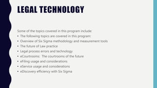 LEGAL TECHNOLOGY
Some of the topics covered in this program include:
• The following topics are covered in this program:
• Overview of Six Sigma methodology and measurement tools
• The future of Law practice
• Legal process errors and technology
• eCourtrooms: The courtrooms of the future
• eFiling usage and considerations
• eService usage and considerations
• eDiscovery efficiency with Six Sigma
 