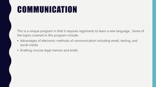 COMMUNICATION
This is a unique program in that it requires registrants to learn a new language. Some of
the topics covered in this program include:
• Advantages of electronic methods of communication including email, texting, and
social media
• Drafting concise legal memos and briefs
 