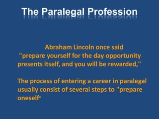 The Paralegal Profession


         Abraham Lincoln once said
"prepare yourself for the day opportunity
presents itself, and you will be rewarded,"

The process of entering a career in paralegal
usually consist of several steps to "prepare
oneself"
 