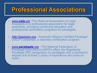 Professional Associations
• www.nala.org -The National Association of Legal
  Assistants is a professional association for legal
  assistants, providing continuing education and
  professional certification programs for paralegals.

• http://aapipara.org - American Alliance Certified Paralegal
  (AACP) credential, a voluntary certification program.

• www.paralegals.org - The National Federation of
  Paralegal Associations (NFPA) offers the Registered
  Paralegal (RP) designation to paralegals with a bachelor's
  degree and at least 2 years of experience who pass an
  exam.
 