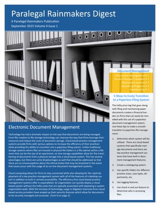 Electronic Document Management
Technology has had a dramatic impact on the way that documents are being managed.
From file creation to file storage technology can improve the way that firms leverage their
resources and reduce the costs of document storage. Cloud based practice management
systems provide firms with various options to increase the efficiency of their practices
while providing the ability to transition into a paperless filing system. Unlike traditional
storage systems where files are housed in physical file folders in a file cabinet within a file
room that can be the size of an apartment, on-line storage capabilities allow for the transi-
tioning of documents from a physical storage into a cloud based system. This has several
advantages, but there are some disadvantages as well that should be addressed so that
there are no misconceptions about the ethical duties that may be breached in the event
that issues occur with the usage of an on-line document management system.
Cloud computing allows for firms to stay connected while also allowing for the rapid de-
ployment of a law practice management system with all of the features of a desktop sys-
tem in addition to built in remote accessibility. The efficiency that cloud based practice
management systems offer is unparalleled. An organization can quickly deploy a cloud
based system without the hefty costs that are typically associated with deploying a system
organization-wide. With the increase of technology usage in litigation intensive firms cloud
based service providers have amped up their security features which allow for documents
to be securely managed and accessed. (Cont’d on page 2)
Document Management
eDocument Management P.1
On-line Storage Transition P.1
Rainmakers Summit P.2
Upcoming Programs P.3
Membership P.3
5 Ways to Easily Transition
to a Paperless Filing System
The hefty price tag that goes along
with filing and maintaining paper
documents creates a financial bur-
den on firms that can easily be rem-
edied with the use of a paperless
document management system.
Use these tips to make a smooth
transition to paperless file manage-
ment:
1. Determine which system will be
utilized. There are cloud based
systems that specifically man-
age documents and there are
law practice management sys-
tems that have built in docu-
ment management features.
2. Create a cataloguing system.
3. Use specific folders for different
practice areas, case types, de-
partments, etc.
4. Use tagging features.
5. Use check in and out feature to
determine who is accessing
files.
Paralegal Rainmakers Digest
A Paralegal Rainmakers Publication
September 2015 Volume 4 Issue 1
 