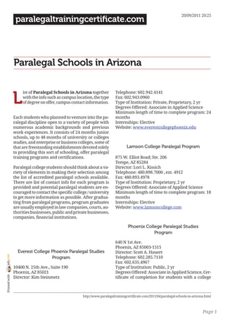 20/09/2011 20:25
                 paralegaltrainingcertificate.com




                Paralegal Schools in Arizona


                L
                     ist of Paralegal Schools in Arizona together          Telephone: 602.942.4141
                     with the info such as campus location, the type       Fax: 602.943.0960
                     of degree on offer, campus contact information.       Type of Institution: Private, Proprietary, 2 yr
                                                                           Degrees Offered: Associate in Applied Science
                                                                           Minimum length of time to complete program: 24
                Each students who planned to venture into the pa-          months
                ralegal discipline open to a variety of people with        Internships: Elective
                numerous academic backgrounds and previous                 Website: www.everestcollegephoenix.edu
                work experiences. It consists of 24 months junior
                schools, up to 48 months of university or colleges
                studies, and enterprise or business colleges, some of
                that are freestanding establishments devoted solely                Lamson College Paralegal Program
                to providing this sort of schooling, offer paralegal
                training programs and certifications.                      875 W. Elliot Road; Ste. 206
                                                                           Tempe, AZ 85284
                Paralegal college students should think about a va-        Director: Lori L. Kissich
                riety of elements in making their selection among          Telephone: 480.898.7000 , ext. 4912
                the list of accredited paralegal schools available.        Fax: 480.893.4978
                There are list of contact info for each program is         Type of Institution: Proprietary, 2 yr
                provided and potential paralegal students are en-          Degrees Offered: Associate of Applied Science
                couraged to contact the specific college / university      Minimum length of time to complete program: 18
                to get more information as possible. After gradua-         months
                ting from paralegal programs, program graduates            Internships: Elective
                are usually employed in law companies, courts, au-         Website: www.lamsoncollege.com
                thorities businesses, public and private businesses,
                companies, financial institutions.

                                                                                   Phoenix College Paralegal Studies
                                                                                               Program

                                                                           640 N 1st Ave.
                                                                           Phoenix, AZ 85003-1515
                  Everest College Phoenix Paralegal Studies                Director: Scott A. Hauert
joliprint




                                  Program                                  Telephone: 602.285.7110
                                                                           Fax: 602.635.4967
                10400 N. 25th Ave., Suite 190                              Type of Institution: Public, 2 yr
                Phoenix, AZ 85021                                          Degrees Offered: Associate in Applied Science, Cer-
 Printed with




                Director: Kim Steinmetz                                    tificate of completion for students with a college



                                                      http://www.paralegaltrainingcertificate.com/2011/04/paralegal-schools-in-arizona.html



                                                                                                                                     Page 1
 