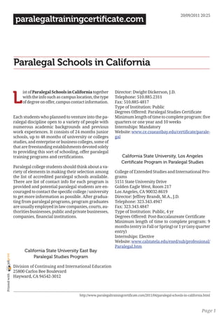 20/09/2011 20:25
                 paralegaltrainingcertificate.com




                Paralegal Schools in California


                L
                     ist of Paralegal Schools in California together       Director: Dwight Dickerson, J.D.
                     with the info such as campus location, the type       Telephone: 510.885.2311
                     of degree on offer, campus contact information.       Fax: 510.885-4817
                                                                           Type of Institution: Public
                                                                           Degrees Offered: Paralegal Studies Certificate
                Each students who planned to venture into the pa-          Minimum length of time to complete program: five
                ralegal discipline open to a variety of people with        quarters or one year and 10 weeks
                numerous academic backgrounds and previous                 Internships: Mandatory
                work experiences. It consists of 24 months junior          Website: www.ce.csueastbay.edu/certificate/parale-
                schools, up to 48 months of university or colleges         gal
                studies, and enterprise or business colleges, some of
                that are freestanding establishments devoted solely
                to providing this sort of schooling, offer paralegal
                training programs and certifications.                           California State University, Los Angeles
                                                                                Certificate Program in Paralegal Studies
                Paralegal college students should think about a va-
                riety of elements in making their selection among          College of Extended Studies and International Pro-
                the list of accredited paralegal schools available.        grams
                There are list of contact info for each program is         5151 State University Drive
                provided and potential paralegal students are en-          Golden Eagle West, Room 217
                couraged to contact the specific college / university      Los Angeles, CA 90032-8619
                to get more information as possible. After gradua-         Director: Jeffrey Brandt, M.A., J.D.
                ting from paralegal programs, program graduates            Telephone: 323.343.4947
                are usually employed in law companies, courts, au-         Fax: 323.343.4847
                thorities businesses, public and private businesses,       Type of Institution: Public, 4 yr
                companies, financial institutions.                         Degrees Offered: Post-Baccalaureate Certificate
                                                                           Minimum length of time to complete program: 9
                                                                           months (entry in Fall or Spring) or 1 yr (any quarter
                                                                           entry)
                                                                           Internships: Elective
                                                                           Website: www.calstatela.edu/exed/sub/professional/
                                                                           Paralegal.htm
                      California State University East Bay
joliprint




                           Paralegal Studies Program

                Division of Continuing and International Education
                25800 Carlos Bee Boulevard
 Printed with




                Hayward, CA 94542-3012



                                                    http://www.paralegaltrainingcertificate.com/2011/04/paralegal-schools-in-california.html



                                                                                                                                      Page 1
 