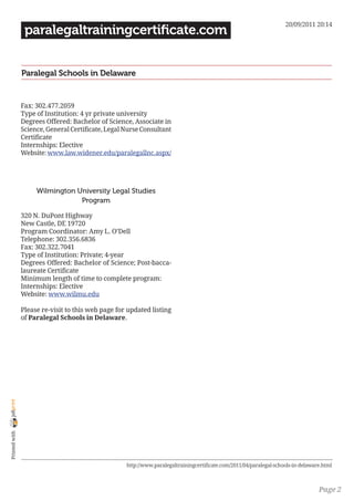 20/09/2011 20:14
                 paralegaltrainingcertificate.com


                Paralegal Schools in Delaware


                Fax: 302.477.2059
                Type of Institution: 4 yr private university
                Degrees Offered: Bachelor of Science, Associate in
                Science, General Certificate, Legal Nurse Consultant
                Certificate
                Internships: Elective
                Website: www.law.widener.edu/paralegallnc.aspx/




                     Wilmington University Legal Studies
                                 Program

                320 N. DuPont Highway
                New Castle, DE 19720
                Program Coordinator: Amy L. O’Dell
                Telephone: 302.356.6836
                Fax: 302.322.7041
                Type of Institution: Private; 4-year
                Degrees Offered: Bachelor of Science; Post-bacca-
                laureate Certificate
                Minimum length of time to complete program:
                Internships: Elective
                Website: www.wilmu.edu

                Please re-visit to this web page for updated listing
                of Paralegal Schools in Delaware.
joliprint
 Printed with




                                                    http://www.paralegaltrainingcertificate.com/2011/04/paralegal-schools-in-delaware.html



                                                                                                                                    Page 2
 