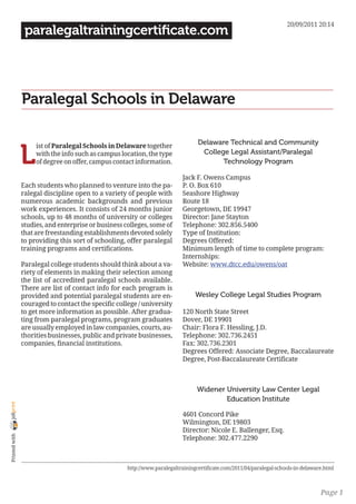20/09/2011 20:14
                 paralegaltrainingcertificate.com




                Paralegal Schools in Delaware

                                                                                  Delaware Technical and Community

                L
                     ist of Paralegal Schools in Delaware together
                     with the info such as campus location, the type               College Legal Assistant/Paralegal
                     of degree on offer, campus contact information.                     Technology Program

                                                                           Jack F. Owens Campus
                Each students who planned to venture into the pa-          P. O. Box 610
                ralegal discipline open to a variety of people with        Seashore Highway
                numerous academic backgrounds and previous                 Route 18
                work experiences. It consists of 24 months junior          Georgetown, DE 19947
                schools, up to 48 months of university or colleges         Director: Jane Stayton
                studies, and enterprise or business colleges, some of      Telephone: 302.856.5400
                that are freestanding establishments devoted solely        Type of Institution:
                to providing this sort of schooling, offer paralegal       Degrees Offered:
                training programs and certifications.                      Minimum length of time to complete program:
                                                                           Internships:
                Paralegal college students should think about a va-        Website: www.dtcc.edu/owens/oat
                riety of elements in making their selection among
                the list of accredited paralegal schools available.
                There are list of contact info for each program is
                provided and potential paralegal students are en-                Wesley College Legal Studies Program
                couraged to contact the specific college / university
                to get more information as possible. After gradua-         120 North State Street
                ting from paralegal programs, program graduates            Dover, DE 19901
                are usually employed in law companies, courts, au-         Chair: Flora F. Hessling, J.D.
                thorities businesses, public and private businesses,       Telephone: 302.736.2451
                companies, financial institutions.                         Fax: 302.736.2301
                                                                           Degrees Offered: Associate Degree, Baccalaureate
                                                                           Degree, Post-Baccalaureate Certificate



                                                                                  Widener University Law Center Legal
                                                                                          Education Institute
joliprint




                                                                           4601 Concord Pike
                                                                           Wilmington, DE 19803
                                                                           Director: Nicole E. Ballenger, Esq.
 Printed with




                                                                           Telephone: 302.477.2290



                                                     http://www.paralegaltrainingcertificate.com/2011/04/paralegal-schools-in-delaware.html



                                                                                                                                     Page 1
 
