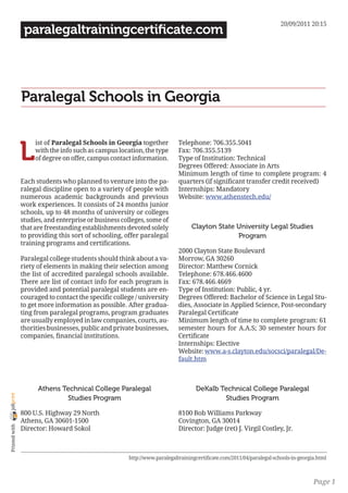 20/09/2011 20:15
                 paralegaltrainingcertificate.com




                Paralegal Schools in Georgia


                L
                     ist of Paralegal Schools in Georgia together          Telephone: 706.355.5041
                     with the info such as campus location, the type       Fax: 706.355.5139
                     of degree on offer, campus contact information.       Type of Institution: Technical
                                                                           Degrees Offered: Associate in Arts
                                                                           Minimum length of time to complete program: 4
                Each students who planned to venture into the pa-          quarters (if significant transfer credit received)
                ralegal discipline open to a variety of people with        Internships: Mandatory
                numerous academic backgrounds and previous                 Website: www.athenstech.edu/
                work experiences. It consists of 24 months junior
                schools, up to 48 months of university or colleges
                studies, and enterprise or business colleges, some of
                that are freestanding establishments devoted solely             Clayton State University Legal Studies
                to providing this sort of schooling, offer paralegal                          Program
                training programs and certifications.
                                                                           2000 Clayton State Boulevard
                Paralegal college students should think about a va-        Morrow, GA 30260
                riety of elements in making their selection among          Director: Matthew Cornick
                the list of accredited paralegal schools available.        Telephone: 678.466.4600
                There are list of contact info for each program is         Fax: 678.466.4669
                provided and potential paralegal students are en-          Type of Institution: Public, 4 yr.
                couraged to contact the specific college / university      Degrees Offered: Bachelor of Science in Legal Stu-
                to get more information as possible. After gradua-         dies, Associate in Applied Science, Post-secondary
                ting from paralegal programs, program graduates            Paralegal Certificate
                are usually employed in law companies, courts, au-         Minimum length of time to complete program: 61
                thorities businesses, public and private businesses,       semester hours for A.A.S; 30 semester hours for
                companies, financial institutions.                         Certificate
                                                                           Internships: Elective
                                                                           Website: www.a-s.clayton.edu/socsci/paralegal/De-
                                                                           fault.htm



                      Athens Technical College Paralegal                          DeKalb Technical College Paralegal
joliprint




                              Studies Program                                             Studies Program

                800 U.S. Highway 29 North                                  8100 Bob Williams Parkway
                Athens, GA 30601-1500                                      Covington, GA 30014
 Printed with




                Director: Howard Sokol                                     Director: Judge (ret) J. Virgil Costley, Jr.



                                                      http://www.paralegaltrainingcertificate.com/2011/04/paralegal-schools-in-georgia.html



                                                                                                                                     Page 1
 