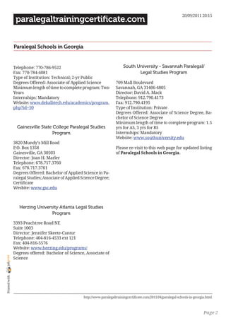20/09/2011 20:15
                 paralegaltrainingcertificate.com


                Paralegal Schools in Georgia


                Telephone: 770-786-9522                                         South University - Savannah Paralegal/
                Fax: 770-784-4081                                                      Legal Studies Program
                Type of Institution: Technical; 2-yr Public
                Degrees Offered: Associate of Applied Science              709 Mall Boulevard
                Minimum length of time to complete program: Two            Savannah, GA 31406-4805
                Years                                                      Director: David A. Mack
                Internships: Mandatory                                     Telephone: 912.790.4173
                Website: www.dekalbtech.edu/academics/program.             Fax: 912.790.4195
                php?id=50                                                  Type of Institution: Private
                                                                           Degrees Offered: Associate of Science Degree, Ba-
                                                                           chelor of Science Degree
                                                                           Minimum length of time to complete program: 1.5
                  Gainesville State College Paralegal Studies              yrs for AS, 3 yrs for BS
                                    Program                                Internships: Mandatory
                                                                           Website: www.southuniversity.edu
                3820 Mundy’s Mill Road
                P.O. Box 1358                                              Please re-visit to this web page for updated listing
                Gainesville, GA 30503                                      of Paralegal Schools in Georgia.
                Director: Joan H. Marler
                Telephone: 678.717.3760
                Fax: 678.717.3761
                Degrees Offered: Bachelor of Applied Science in Pa-
                ralegal Studies; Associate of Applied Science Degree;
                Certificate
                Wesbite: www.gsc.edu



                   Herzing University Atlanta Legal Studies
                                  Program

                3393 Peachtree Road NE
                Suite 1003
                Director: Jennifer Skeete-Cantor
                Telephone: 404-816-4533 ext 121
                Fax: 404-816-5576
                Website: www.herzing.edu/programs/
                Degrees offered: Bachelor of Science, Associate of
joliprint




                Science
 Printed with




                                                      http://www.paralegaltrainingcertificate.com/2011/04/paralegal-schools-in-georgia.html



                                                                                                                                     Page 2
 