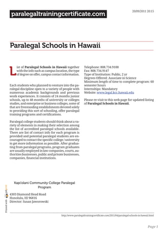20/09/2011 20:15
                 paralegaltrainingcertificate.com




                Paralegal Schools in Hawaii


                L
                     ist of Paralegal Schools in Hawaii together           Telephone: 808.734.9100
                     with the info such as campus location, the type       Fax: 808.734.9147
                     of degree on offer, campus contact information.       Type of Institution: Public, 2 yr
                                                                           Degrees Offered: Associate in Science
                                                                           Minimum length of time to complete program: 60
                Each students who planned to venture into the pa-          semester hours
                ralegal discipline open to a variety of people with        Internships: Mandatory
                numerous academic backgrounds and previous                 Website: www.legal.kcc.hawaii.edu
                work experiences. It consists of 24 months junior
                schools, up to 48 months of university or colleges         Please re-visit to this web page for updated listing
                studies, and enterprise or business colleges, some of      of Paralegal Schools in Hawaii.
                that are freestanding establishments devoted solely
                to providing this sort of schooling, offer paralegal
                training programs and certifications.

                Paralegal college students should think about a va-
                riety of elements in making their selection among
                the list of accredited paralegal schools available.
                There are list of contact info for each program is
                provided and potential paralegal students are en-
                couraged to contact the specific college / university
                to get more information as possible. After gradua-
                ting from paralegal programs, program graduates
                are usually employed in law companies, courts, au-
                thorities businesses, public and private businesses,
                companies, financial institutions.




                   Kapi’olani Community College Paralegal
joliprint




                                 Program

                4303 Diamond Head Road
                Honolulu, HI 96816
 Printed with




                Director: Susan Jaworowski



                                                       http://www.paralegaltrainingcertificate.com/2011/04/paralegal-schools-in-hawaii.html



                                                                                                                                     Page 1
 