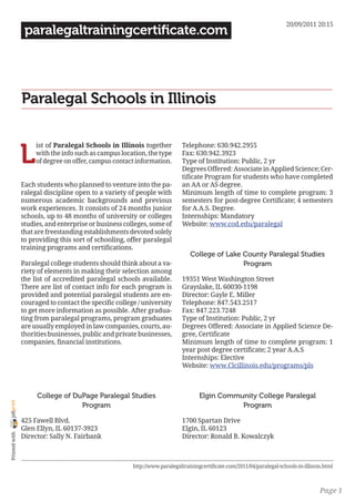 20/09/2011 20:15
                 paralegaltrainingcertificate.com




                Paralegal Schools in Illinois


                L
                     ist of Paralegal Schools in Illinois together          Telephone: 630.942.2955
                     with the info such as campus location, the type        Fax: 630.942.3923
                     of degree on offer, campus contact information.        Type of Institution: Public, 2 yr
                                                                            Degrees Offered: Associate in Applied Science; Cer-
                                                                            tificate Program for students who have completed
                Each students who planned to venture into the pa-           an AA or AS degree.
                ralegal discipline open to a variety of people with         Minimum length of time to complete program: 3
                numerous academic backgrounds and previous                  semesters for post-degree Certificate; 4 semesters
                work experiences. It consists of 24 months junior           for A.A.S. Degree.
                schools, up to 48 months of university or colleges          Internships: Mandatory
                studies, and enterprise or business colleges, some of       Website: www.cod.edu/paralegal
                that are freestanding establishments devoted solely
                to providing this sort of schooling, offer paralegal
                training programs and certifications.
                                                                               College of Lake County Paralegal Studies
                Paralegal college students should think about a va-                            Program
                riety of elements in making their selection among
                the list of accredited paralegal schools available.         19351 West Washington Street
                There are list of contact info for each program is          Grayslake, IL 60030-1198
                provided and potential paralegal students are en-           Director: Gayle E. Miller
                couraged to contact the specific college / university       Telephone: 847.543.2517
                to get more information as possible. After gradua-          Fax: 847.223.7248
                ting from paralegal programs, program graduates             Type of Institution: Public, 2 yr
                are usually employed in law companies, courts, au-          Degrees Offered: Associate in Applied Science De-
                thorities businesses, public and private businesses,        gree, Certificate
                companies, financial institutions.                          Minimum length of time to complete program: 1
                                                                            year post degree certificate; 2 year A.A.S
                                                                            Internships: Elective
                                                                            Website: www.Clcillinois.edu/programs/pls



                     College of DuPage Paralegal Studies                           Elgin Community College Paralegal
joliprint




                                  Program                                                     Program

                425 Fawell Blvd.                                            1700 Spartan Drive
                Glen Ellyn, IL 60137-3923                                   Elgin, IL 60123
 Printed with




                Director: Sally N. Fairbank                                 Director: Ronald B. Kowalczyk



                                                       http://www.paralegaltrainingcertificate.com/2011/04/paralegal-schools-in-illinois.html



                                                                                                                                       Page 1
 