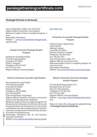 20/09/2011 20:16
                 paralegaltrainingcertificate.com


                Paralegal Schools in Kentucky


                Type of Institution: Public; 4-yr University              gal-studies.asp
                Degrees Offered: Bachelor of Arts Degree
                Minimum Length of time to complete program: 4
                years
                Internships: Mandatory                                        University of Louisville Paralegal Studies
                Website: www2.moreheadstate.edu/ggh/index.                                    Program
                aspx?id=1801
                                                                          Political Science Department
                                                                          104 Ford Hall
                                                                          Belknap Campus
                     Sullivan University Paralegal Studies                Louisville, KY 40292
                                   Program                                Director: Marsha A. Shields
                                                                          Telephone: 502.852-3249
                Institute for Paralegal Studies                           Fax: 502.852.7923
                2355 Harrodsburg Road                                     Type of Institution: Public, 4 yr
                Lexington, KY 40504                                       Degrees Offered: Associate in Arts
                Helen L. Bongard                                          Minimum length of time to complete program: 63
                Telephone: 859.276.4357                                   semester hours
                Fax: 859.276.1153                                         Internships: Mandatory
                Degrees Offered: Associate Degree                         Website: www.louisville.edu/a-s/polsci/paralegal



                 Sullivan University-Louisville Legal Studies                  Western Kentucky University Paralegal
                                                                                         Studies Program
                The Institute for Legal Studies
                3101 Bardstown Road                                       2355 Nashville Road, Room C179
                Louisville, KY 40205                                      Bowling Green, KY 42101
                Nicholas W. Riggs                                         Director: Julie Shadoan
                Telephone: 502.413.8666                                   Telephone: 270.780.2539
                Fax: 502.456.0031                                         Fax: 270.745.4405
                Type of Institution: Proprietary                          Degrees Offered: Associate Degree
                Degrees Offered: Bachelor of Science, Associate in        Website: www.bgcc.wku/ParalegalStudies-home.
                Science, Post-Baccalaureate Certificate                   htm
                Minimum length of time to complete program: AS-
                102 quarter hrs (18 months Day Division; 30 months        Please re-visit to this web page for updated listing
                Evening Division); BS-180 quarter hrs; (36 months         of Paralegal Schools in Kentucky.
                combination day and evening division); Post-Bac-
joliprint




                calaureate-58 quarter hrs (9 months Day Division;
                18 months Evening Division)
                Internships: Mandatory (for AS and Post-Bac-
                claureate Certificate)
 Printed with




                Website: www.sullivan.edu/adult-programs-parale-



                                                    http://www.paralegaltrainingcertificate.com/2011/04/paralegal-schools-in-kentucky.html



                                                                                                                                    Page 2
 