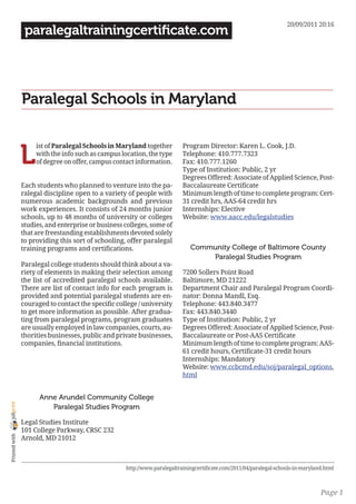 20/09/2011 20:16
                 paralegaltrainingcertificate.com




                Paralegal Schools in Maryland


                L
                     ist of Paralegal Schools in Maryland together         Program Director: Karen L. Cook, J.D.
                     with the info such as campus location, the type       Telephone: 410.777.7323
                     of degree on offer, campus contact information.       Fax: 410.777.1260
                                                                           Type of Institution: Public, 2 yr
                                                                           Degrees Offered: Associate of Applied Science, Post-
                Each students who planned to venture into the pa-          Baccalaureate Certificate
                ralegal discipline open to a variety of people with        Minimum length of time to complete program: Cert-
                numerous academic backgrounds and previous                 31 credit hrs, AAS-64 credit hrs
                work experiences. It consists of 24 months junior          Internships: Elective
                schools, up to 48 months of university or colleges         Website: www.aacc.edu/legalstudies
                studies, and enterprise or business colleges, some of
                that are freestanding establishments devoted solely
                to providing this sort of schooling, offer paralegal
                training programs and certifications.                         Community College of Baltimore County
                                                                                  Paralegal Studies Program
                Paralegal college students should think about a va-
                riety of elements in making their selection among          7200 Sollers Point Road
                the list of accredited paralegal schools available.        Baltimore, MD 21222
                There are list of contact info for each program is         Department Chair and Paralegal Program Coordi-
                provided and potential paralegal students are en-          nator: Donna Mandl, Esq.
                couraged to contact the specific college / university      Telephone: 443.840.3477
                to get more information as possible. After gradua-         Fax: 443.840.3440
                ting from paralegal programs, program graduates            Type of Institution: Public, 2 yr
                are usually employed in law companies, courts, au-         Degrees Offered: Associate of Applied Science, Post-
                thorities businesses, public and private businesses,       Baccalaureate or Post-AAS Certificate
                companies, financial institutions.                         Minimum length of time to complete program: AAS-
                                                                           61 credit hours, Certificate-31 credit hours
                                                                           Internships: Mandatory
                                                                           Website: www.ccbcmd.edu/soj/paralegal_options.
                                                                           html


                      Anne Arundel Community College
joliprint




                         Paralegal Studies Program

                Legal Studies Institute
                101 College Parkway, CRSC 232
 Printed with




                Arnold, MD 21012



                                                    http://www.paralegaltrainingcertificate.com/2011/04/paralegal-schools-in-maryland.html



                                                                                                                                    Page 1
 