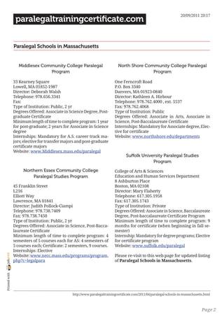20/09/2011 20:17
                 paralegaltrainingcertificate.com


                Paralegal Schools in Massachusetts


                   Middlesex Community College Paralegal                      North Shore Community College Paralegal
                                Program                                                      Program

                33 Kearney Square                                          One Ferncroft Road
                Lowell, MA 01852-1987                                      P.O. Box 3340
                Director: Deborah Walsh                                    Danvers, MA 01923-0840
                Telephone: 978.656.3341                                    Director: Kathleen A. Hirbour
                Fax:                                                       Telephone: 978.762.4000 , ext. 5537
                Type of Institution: Public, 2 yr                          Fax: 978.762.4068
                Degrees Offered: Associate in Science Degree, Post-        Type of Institution: Public
                graduate Certificate                                       Degrees Offered: Associate in Arts, Associate in
                Minimum length of time to complete program: 1 year         Science, Post-Baccalaureate Certificate
                for post-graduate; 2 years for Associate in Science        Internships: Mandatory for Associate degree, Elec-
                degree                                                     tive for certificate
                Internships: Mandatory for A.S. career track ma-           Website: www.northshore.edu/departments
                jors; elective for transfer majors and post-graduate
                certificate majors
                Website: www.Middlesex.mass.edu/paralegal
                                                                                   Suffolk University Paralegal Studies
                                                                                                Program
                     Northern Essex Community College                      College of Arts & Sciences
                         Paralegal Studies Program                         Education and Human Services Department
                                                                           8 Ashburton Place
                45 Franklin Street                                         Boston, MA 02108
                L216                                                       Director: Mary Flaherty
                Elliott Way                                                Telephone: 617.305.1958
                Lawrence, MA 01841                                         Fax: 617.305.1743
                Director: Judith Pollock-Ciampi                            Type of Institution: Private
                Telephone: 978.738.7409                                    Degrees Offered: Associate in Science, Baccalaureate
                Fax: 978.738.7450                                          Degree, Post-baccalaureate Certificate Program
                Type of Institution: Public, 2 yr                          Minimum length of time to complete program: 9
                Degrees Offered: Associate in Science, Post-Bacca-         months for certificate (when beginning in fall se-
                laureate Certificate                                       mester)
                Minimum length of time to complete program: 4              Internship: Mandatory for degree programs; Elective
                semesters of 5 courses each for AS: 4 semesters of         for certificate program
                5 courses each; Certificate: 2 semesters, 9 courses.       Website: www.suffolk.edu/paralegal
                Internships: Elective
joliprint




                Website: www.necc.mass.edu/programs/program.               Please re-visit to this web page for updated listing
                php?c=legalpara                                            of Paralegal Schools in Massachusetts.
 Printed with




                                                http://www.paralegaltrainingcertificate.com/2011/04/paralegal-schools-in-massachusetts.html



                                                                                                                                     Page 2
 