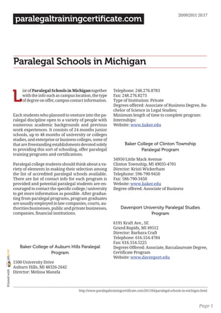 20/09/2011 20:17
                 paralegaltrainingcertificate.com




                Paralegal Schools in Michigan


                L
                     ist of Paralegal Schools in Michigan together          Telephone: 248.276.8783
                     with the info such as campus location, the type        Fax: 248.276.8273
                     of degree on offer, campus contact information.        Type of Institution: Private
                                                                            Degrees offered: Associate of Business Degree, Ba-
                                                                            chelor of Science in Legal Studies;
                Each students who planned to venture into the pa-           Minimum length of time to complete program:
                ralegal discipline open to a variety of people with         Internships:
                numerous academic backgrounds and previous                  Website: www.baker.edu
                work experiences. It consists of 24 months junior
                schools, up to 48 months of university or colleges
                studies, and enterprise or business colleges, some of
                that are freestanding establishments devoted solely                Baker College of Clinton Township
                to providing this sort of schooling, offer paralegal                      Paralegal Program
                training programs and certifications.
                                                                            34950 Little Mack Avenue
                Paralegal college students should think about a va-         Clinton Township, MI 49035-4701
                riety of elements in making their selection among           Director: Kristi Wickerham
                the list of accredited paralegal schools available.         Telephone: 596-790-9450
                There are list of contact info for each program is          Fax: 586-790-3450
                provided and potential paralegal students are en-           Website: www.baker.edu
                couraged to contact the specific college / university       Degree offered: Associate of Business
                to get more information as possible. After gradua-
                ting from paralegal programs, program graduates
                are usually employed in law companies, courts, au-
                thorities businesses, public and private businesses,            Davenport University Paralegal Studies
                companies, financial institutions.                                           Program

                                                                            6191 Kraft Ave., SE
                                                                            Grand Rapids, MI 49512
                                                                            Director: Barbara Craft
                                                                            Telephone: 616.554.4784
                                                                            Fax: 616.554.5225
                   Baker College of Auburn Hills Paralegal                  Degrees Offered: Associate, Baccalaureate Degree,
joliprint




                                  Program                                   Certificate Program
                                                                            Website: www.davenport.edu
                1500 University Drive
                Auburn Hills, MI 48326-2642
 Printed with




                Director: Melissa Manela



                                                     http://www.paralegaltrainingcertificate.com/2011/04/paralegal-schools-in-michigan.html



                                                                                                                                     Page 1
 