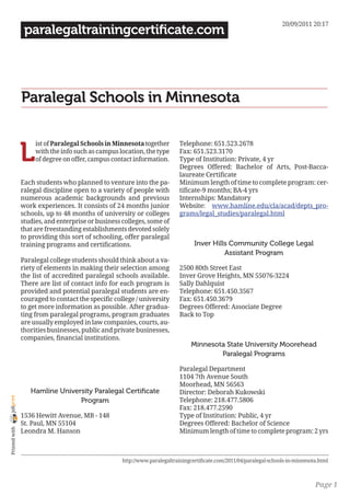 20/09/2011 20:17
                 paralegaltrainingcertificate.com




                Paralegal Schools in Minnesota


                L
                     ist of Paralegal Schools in Minnesota together         Telephone: 651.523.2678
                     with the info such as campus location, the type        Fax: 651.523.3170
                     of degree on offer, campus contact information.        Type of Institution: Private, 4 yr
                                                                            Degrees Offered: Bachelor of Arts, Post-Bacca-
                                                                            laureate Certificate
                Each students who planned to venture into the pa-           Minimum length of time to complete program: cer-
                ralegal discipline open to a variety of people with         tificate-9 months; BA-4 yrs
                numerous academic backgrounds and previous                  Internships: Mandatory
                work experiences. It consists of 24 months junior           Website: www.hamline.edu/cla/acad/depts_pro-
                schools, up to 48 months of university or colleges          grams/legal_studies/paralegal.html
                studies, and enterprise or business colleges, some of
                that are freestanding establishments devoted solely
                to providing this sort of schooling, offer paralegal
                training programs and certifications.                             Inver Hills Community College Legal
                                                                                            Assistant Program
                Paralegal college students should think about a va-
                riety of elements in making their selection among           2500 80th Street East
                the list of accredited paralegal schools available.         Inver Grove Heights, MN 55076-3224
                There are list of contact info for each program is          Sally Dahlquist
                provided and potential paralegal students are en-           Telephone: 651.450.3567
                couraged to contact the specific college / university       Fax: 651.450.3679
                to get more information as possible. After gradua-          Degrees Offered: Associate Degree
                ting from paralegal programs, program graduates             Back to Top
                are usually employed in law companies, courts, au-
                thorities businesses, public and private businesses,
                companies, financial institutions.
                                                                                 Minnesota State University Moorehead
                                                                                         Paralegal Programs

                                                                            Paralegal Department
                                                                            1104 7th Avenue South
                                                                            Moorhead, MN 56563
                   Hamline University Paralegal Certificate                 Director: Deborah Kukowski
joliprint




                                 Program                                    Telephone: 218.477.5806
                                                                            Fax: 218.477.2590
                1536 Hewitt Avenue, MB - 148                                Type of Institution: Public, 4 yr
                St. Paul, MN 55104                                          Degrees Offered: Bachelor of Science
 Printed with




                Leondra M. Hanson                                           Minimum length of time to complete program: 2 yrs



                                                    http://www.paralegaltrainingcertificate.com/2011/04/paralegal-schools-in-minnesota.html



                                                                                                                                     Page 1
 