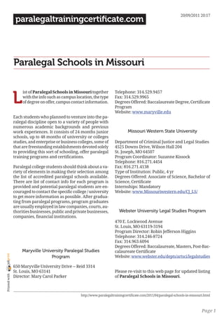 20/09/2011 20:17
                 paralegaltrainingcertificate.com




                Paralegal Schools in Missouri


                L
                     ist of Paralegal Schools in Missouri together         Telephone: 314.529.9457
                     with the info such as campus location, the type       Fax: 314.529.9965
                     of degree on offer, campus contact information.       Degrees Offered: Baccalaureate Degree, Certificate
                                                                           Program
                                                                           Website: www.maryville.edu
                Each students who planned to venture into the pa-
                ralegal discipline open to a variety of people with
                numerous academic backgrounds and previous
                work experiences. It consists of 24 months junior                   Missouri Western State University
                schools, up to 48 months of university or colleges
                studies, and enterprise or business colleges, some of      Department of Criminal Justice and Legal Studies
                that are freestanding establishments devoted solely        4525 Downs Drive, Wilson Hall 204
                to providing this sort of schooling, offer paralegal       St. Joseph, MO 64507
                training programs and certifications.                      Program Coordinator: Suzanne Kissock
                                                                           Telephone: 816.271.4454
                Paralegal college students should think about a va-        Fax: 816.271.4138
                riety of elements in making their selection among          Type of Institution: Public, 4 yr
                the list of accredited paralegal schools available.        Degrees Offered: Associate of Science, Bachelor of
                There are list of contact info for each program is         Science, Certificate
                provided and potential paralegal students are en-          Internships: Mandatory
                couraged to contact the specific college / university      Website: www.Missouriwestern.edu/CJ_LS/
                to get more information as possible. After gradua-
                ting from paralegal programs, program graduates
                are usually employed in law companies, courts, au-
                thorities businesses, public and private businesses,          Webster University Legal Studies Program
                companies, financial institutions.
                                                                           470 E. Lockwood Avenue
                                                                           St. Louis, MO 63119-3194
                                                                           Program Director: Robin Jefferson Higgins
                                                                           Telephone: 314.246-8724
                                                                           Fax: 314.963.6094
                                                                           Degrees Offered: Baccalaureate, Masters, Post-Bac-
                    Maryville University Paralegal Studies                 calaureate Certificate
joliprint




                                  Program                                  Website: www.webster.edu/depts/artsci/legalstudies

                650 Maryville University Drive -- Reid 3314
                St. Louis, MO 63141                                        Please re-visit to this web page for updated listing
 Printed with




                Director: Mary Carol Parker                                of Paralegal Schools in Missouri.



                                                     http://www.paralegaltrainingcertificate.com/2011/04/paralegal-schools-in-missouri.html



                                                                                                                                     Page 1
 