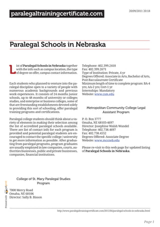 20/09/2011 20:18
                 paralegaltrainingcertificate.com




                Paralegal Schools in Nebraska


                L
                     ist of Paralegal Schools in Nebraska together         Telephone: 402.399.2418
                     with the info such as campus location, the type       Fax: 402.399.2671
                     of degree on offer, campus contact information.       Type of Institution: Private, 4 yr
                                                                           Degrees Offered: Associate in Arts, Bachelor of Arts,
                                                                           Post-Baccalaureate Certificate
                Each students who planned to venture into the pa-          Minimum length of time to complete program: BA-4
                ralegal discipline open to a variety of people with        yrs; AA-2 yrs; Cert-1 yr
                numerous academic backgrounds and previous                 Internships: Mandatory
                work experiences. It consists of 24 months junior          Website: www.csm.edu
                schools, up to 48 months of university or colleges
                studies, and enterprise or business colleges, some of
                that are freestanding establishments devoted solely
                to providing this sort of schooling, offer paralegal            Metropolitan Community College Legal
                training programs and certifications.                                     Assistant Program

                Paralegal college students should think about a va-        P. O. Box 3777
                riety of elements in making their selection among          Omaha, NE 68103-4697
                the list of accredited paralegal schools available.        Director: Josephine Walsh Wandel
                There are list of contact info for each program is         Telephone: 402.738.4697
                provided and potential paralegal students are en-          Fax: 402.738.4552
                couraged to contact the specific college / university      Degrees Offered: Associate Degree
                to get more information as possible. After gradua-         Website: www.mccneb.edu
                ting from paralegal programs, program graduates
                are usually employed in law companies, courts, au-         Please re-visit to this web page for updated listing
                thorities businesses, public and private businesses,       of Paralegal Schools in Nebraska.
                companies, financial institutions.




                     College of St. Mary Paralegal Studies
joliprint




                                    Program

                7000 Mercy Road
                Omaha, NE 68106
 Printed with




                Director: Sally B. Bisson



                                                     http://www.paralegaltrainingcertificate.com/2011/04/paralegal-schools-in-nebraska.html



                                                                                                                                     Page 1
 