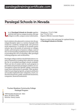 20/09/2011 20:18
                 paralegaltrainingcertificate.com




                Paralegal Schools in Nevada


                L
                     ist of Paralegal Schools in Nevada together           Telephone: 775.673.7000
                     with the info such as campus location, the type       Fax: 775.674.7514
                     of degree on offer, campus contact information.       Degrees Offered: Associate Degree

                                                                           Please re-visit to this web page for updated listing
                Each students who planned to venture into the pa-          of Paralegal Schools in Nevada.
                ralegal discipline open to a variety of people with
                numerous academic backgrounds and previous
                work experiences. It consists of 24 months junior
                schools, up to 48 months of university or colleges
                studies, and enterprise or business colleges, some of
                that are freestanding establishments devoted solely
                to providing this sort of schooling, offer paralegal
                training programs and certifications.

                Paralegal college students should think about a va-
                riety of elements in making their selection among
                the list of accredited paralegal schools available.
                There are list of contact info for each program is
                provided and potential paralegal students are en-
                couraged to contact the specific college / university
                to get more information as possible. After gradua-
                ting from paralegal programs, program graduates
                are usually employed in law companies, courts, au-
                thorities businesses, public and private businesses,
                companies, financial institutions.




                   Truckee Meadows Community College
joliprint




                            Paralegal Program

                7000 Dandini Boulevard - M25
                Reno, NV 89512-3999
 Printed with




                Director: Henry Sotelo



                                                      http://www.paralegaltrainingcertificate.com/2011/04/paralegal-schools-in-nevada.html



                                                                                                                                    Page 1
 