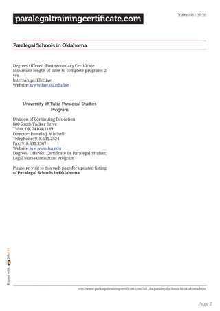 20/09/2011 20:20
                 paralegaltrainingcertificate.com


                Paralegal Schools in Oklahoma


                Degrees Offered: Post-secondary Certificate
                Minimum length of time to complete program: 2
                yrs
                Internships: Elective
                Website: www.law.ou.edu/lae



                     University of Tulsa Paralegal Studies
                                   Program

                Division of Continuing Education
                800 South Tucker Drive
                Tulsa, OK 74104-3189
                Director: Pamela J. Mitchell
                Telephone: 918.631.2524
                Fax: 918.631.3367
                Website: www.utulsa.edu
                Degrees Offered: Certificate in Paralegal Studies;
                Legal Nurse Consultant Program

                Please re-visit to this web page for updated listing
                of Paralegal Schools in Oklahoma.
joliprint
 Printed with




                                                   http://www.paralegaltrainingcertificate.com/2011/04/paralegal-schools-in-oklahoma.html



                                                                                                                                   Page 2
 