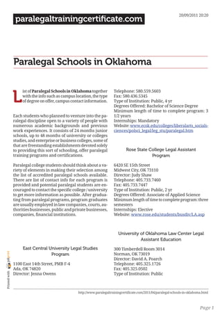 20/09/2011 20:20
                 paralegaltrainingcertificate.com




                Paralegal Schools in Oklahoma


                L
                     ist of Paralegal Schools in Oklahoma together         Telephone: 580.559.5603
                     with the info such as campus location, the type       Fax: 580.436.5345
                     of degree on offer, campus contact information.       Type of Institution: Public, 4 yr
                                                                           Degrees Offered: Bachelor of Science Degree
                                                                           Minimum length of time to complete program: 3
                Each students who planned to venture into the pa-          1/2 years
                ralegal discipline open to a variety of people with        Internships: Mandatory
                numerous academic backgrounds and previous                 Website: www.ecok.edu/colleges/liberalarts_socials-
                work experiences. It consists of 24 months junior          ciences/polsci_legal/leg_stu/paralegal.htm
                schools, up to 48 months of university or colleges
                studies, and enterprise or business colleges, some of
                that are freestanding establishments devoted solely
                to providing this sort of schooling, offer paralegal               Rose State College Legal Assistant
                training programs and certifications.                                          Program

                Paralegal college students should think about a va-        6420 SE 15th Street
                riety of elements in making their selection among          Midwest City, OK 73110
                the list of accredited paralegal schools available.        Director: Judy Shaw
                There are list of contact info for each program is         Telephone: 405.733.7460
                provided and potential paralegal students are en-          Fax: 405.733.7447
                couraged to contact the specific college / university      Type of Institution: Public, 2 yr
                to get more information as possible. After gradua-         Degrees Offered: Associate of Applied Science
                ting from paralegal programs, program graduates            Minimum length of time to complete program: three
                are usually employed in law companies, courts, au-         semesters
                thorities businesses, public and private businesses,       Internships: Elective
                companies, financial institutions.                         Website: www.rose.edu/students/busdiv/LA.asp



                                                                              University of Oklahoma Law Center Legal
                                                                                         Assistant Education
                     East Central University Legal Studies                 300 Timberdell Room 3014
joliprint




                                   Program                                 Norman, OK 73019
                                                                           Director: David A. Poarch
                1100 East 14th Street, PMB F-4                             Telephone: 405.325.1726
                Ada, OK 74820                                              Fax: 405.325.0502
 Printed with




                Director: Jenna Owens                                      Type of Institution: Public



                                                    http://www.paralegaltrainingcertificate.com/2011/04/paralegal-schools-in-oklahoma.html



                                                                                                                                    Page 1
 