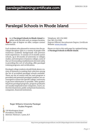 20/09/2011 20:20
                 paralegaltrainingcertificate.com




                Paralegal Schools in Rhode Island


                L
                     ist of Paralegal Schools in Rhode Island to-             Telephone: 401.254.5602
                     gether with the info such as campus location,            Fax: 401.254.3560
                     the type of degree on offer, campus contact              Degrees Offered: Baccalaureate Degree, Certificate
                information.                                                  Website: www.rwu.edu

                Each students who planned to venture into the pa-             Please re-visit to this web page for updated listing
                ralegal discipline open to a variety of people with           of Paralegal Schools in Rhode Island.
                numerous academic backgrounds and previous
                work experiences. It consists of 24 months junior
                schools, up to 48 months of university or colleges
                studies, and enterprise or business colleges, some of
                that are freestanding establishments devoted solely
                to providing this sort of schooling, offer paralegal
                training programs and certifications.

                Paralegal college students should think about a va-
                riety of elements in making their selection among
                the list of accredited paralegal schools available.
                There are list of contact info for each program is
                provided and potential paralegal students are en-
                couraged to contact the specific college / university
                to get more information as possible. After gradua-
                ting from paralegal programs, program graduates
                are usually employed in law companies, courts, au-
                thorities businesses, public and private businesses,
                companies, financial institutions.




                      Roger Williams University Paralegal
joliprint




                               Studies Program

                150 Washington Street
                Providence, RI 02903
 Printed with




                Director: Patricia E. Lyons, R.P.



                                                    http://www.paralegaltrainingcertificate.com/2011/04/paralegal-schools-in-rhode-island.html



                                                                                                                                        Page 1
 