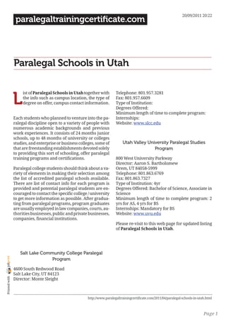 20/09/2011 20:22
                 paralegaltrainingcertificate.com




                Paralegal Schools in Utah


                L
                     ist of Paralegal Schools in Utah together with        Telephone: 801.957.3281
                     the info such as campus location, the type of         Fax: 801.957.6609
                     degree on offer, campus contact information.          Type of Institution:
                                                                           Degrees Offered:
                                                                           Minimum length of time to complete program:
                Each students who planned to venture into the pa-          Internships:
                ralegal discipline open to a variety of people with        Website: www.slcc.edu
                numerous academic backgrounds and previous
                work experiences. It consists of 24 months junior
                schools, up to 48 months of university or colleges
                studies, and enterprise or business colleges, some of          Utah Valley University Paralegal Studies
                that are freestanding establishments devoted solely                           Program
                to providing this sort of schooling, offer paralegal
                training programs and certifications.                      800 West University Parkway
                                                                           Director: Aaron S. Bartholomew
                Paralegal college students should think about a va-        Orem, UT 84058-5999
                riety of elements in making their selection among          Telephone: 801.863.6769
                the list of accredited paralegal schools available.        Fax: 801.863.7327
                There are list of contact info for each program is         Type of Institution: 4yr
                provided and potential paralegal students are en-          Degrees Offered: Bachelor of Science, Associate in
                couraged to contact the specific college / university      Science
                to get more information as possible. After gradua-         Minimum length of time to complete program: 2
                ting from paralegal programs, program graduates            yrs for AS, 4 yrs for BS
                are usually employed in law companies, courts, au-         Internships: Mandatory for BS
                thorities businesses, public and private businesses,       Website: www.uvu.edu
                companies, financial institutions.
                                                                           Please re-visit to this web page for updated listing
                                                                           of Paralegal Schools in Utah.




                   Salt Lake Community College Paralegal
joliprint




                                 Program

                4600 South Redwood Road
                Salt Lake City, UT 84123
 Printed with




                Director: Monte Sleight



                                                         http://www.paralegaltrainingcertificate.com/2011/04/paralegal-schools-in-utah.html



                                                                                                                                     Page 1
 