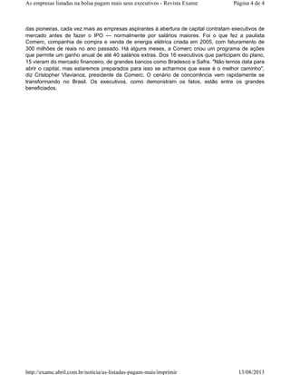 das pioneiras, cada vez mais as empresas aspirantes à abertura de capital contratam executivos de
mercado antes de fazer o IPO — normalmente por salários maiores. Foi o que fez a paulista
Comerc, companhia de compra e venda de energia elétrica criada em 2005, com faturamento de
300 milhões de reais no ano passado. Há alguns meses, a Comerc criou um programa de ações
que permite um ganho anual de até 40 salários extras. Dos 16 executivos que participam do plano,
15 vieram do mercado financeiro, de grandes bancos como Bradesco e Safra. "Não temos data para
abrir o capital, mas estaremos preparados para isso se acharmos que esse é o melhor caminho",
diz Cristopher Vlavianos, presidente da Comerc. O cenário de concorrência vem rapidamente se
transformando no Brasil. Os executivos, como demonstram os fatos, estão entre os grandes
beneficiados.
Página 4 de 4As empresas listadas na bolsa pagam mais seus executivos - Revista Exame
13/08/2013http://exame.abril.com.br/noticia/as-listadas-pagam-mais/imprimir
 