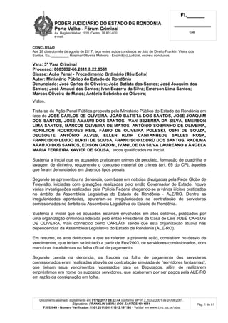 PODER JUDICIÁRIO DO ESTADO DE RONDÔNIA
Porto Velho - Fórum Criminal
Av. Rogério Weber, 1928, Centro, 76.801-030
e-mail:
Fl.______
_________________________
Cad.
Documento assinado digitalmente em 01/12/2017 09:22:44 conforme MP nº 2.200-2/2001 de 24/08/2001.
Signatário: FRANKLIN VIEIRA DOS SANTOS:1011561
FJ052649 - Número Verificador: 1501.2011.0051.1012.197186 - Validar em www.tjro.jus.br/adoc
Pág. 1 de 61
CONCLUSÃO
Aos 28 dias do mês de agosto de 2017, faço estes autos conclusos ao Juiz de Direito Franklin Vieira dos
Santos. Eu, _________ Rosimar Oliveira Melocra - Escrivã(o) Judicial, escrevi conclusos.
Vara: 3ª Vara Criminal
Processo: 0005032-66.2011.8.22.0501
Classe: Ação Penal - Procedimento Ordinário (Réu Solto)
Autor: Ministério Público do Estado de Rondônia
Denunciado: José Carlos de Oliveira; João Batista dos Santos; José Joaquim dos
Santos; José Amauri dos Santos; Ivan Bezerra da Silva; Emerson Lima Santos;
Marcos Oliveira de Matos; Antônio Sobrinho de Oliveira;
Vistos.
Trata-se de Ação Penal Pública proposta pelo Ministério Público do Estado de Rondônia em
face de JOSÉ CARLOS DE OLIVEIRA, JOÃO BATISTA DOS SANTOS, JOSÉ JOAQUIM
DOS SANTOS, JOSÉ AMAURI DOS SANTOS, IVAN BEZERRA DA SILVA, EMERSON
LIMA SANTOS, MARCOS OLIVEIRA DE MATOS, ANTÔNIO SOBRINHO DE OLIVEIRA,
RONILTON RODRIGUES REIS, FÁBIO DE OLIVEIRA POLESKI, OSNI DE SOUZA,
DEUSDETE ANTÔNIO ALVES, ELLEN RUTH CANTANHEDE SALLES ROSA,
FRANCISCO LEUDO BURITI DE SOUSA, FRANCISCO IZIDRO DOS SANTOS, RADILMA
ARAÚJO DOS SANTOS, EDISON GAZONI, IVANILDE DA SILVA LAUREANO e ÂNGELA
MARIA FERREIRA XAVIER DE SOUSA, todos qualificados na inicial.
Sustenta a inicial que os acusados praticaram crimes de peculato, formação de quadrilha e
lavagem de dinheiro, requerendo o concurso material de crimes (art. 69 do CP), àqueles
que foram denunciados em diversos tipos penais.
Segundo se apresentou na denúncia, com base em notícias divulgadas pela Rede Globo de
Televisão, iniciadas com gravações realizadas pelo então Governador do Estado, houve
várias investigações realizadas pela Polícia Federal chegando-se a vários ilícitos praticados
no âmbito da Assembleia Legislativa do Estado de Rondônia - ALE/RO. Dentre as
irregularidades apontadas, apuraram-se irregularidades na contratação de servidores
comissionados no âmbito da Assembleia Legislativa do Estado de Rondônia.
Sustenta a inicial que os acusados estariam envolvidos em atos delitivos, praticados por
uma organização criminosa liderada pelo então Presidente da Casa de Leis JOSÉ CARLOS
DE OLIVEIRA, mais conhecido como CARLÃO, sendo que esta organização atuava nas
dependências da Assembleia Legislativa do Estado de Rondônia (ALE-RO).
Em resumo, os atos delituosos a que se referem a presente ação, consistiam no desvio de
vencimentos, que teriam se iniciado a partir de Fev/2003, de servidores comissionados, com
manobras fraudulentas na folha oficial de pagamento.
Segundo consta na denúncia, as fraudes na folha de pagamento dos servidores
comissionados eram realizadas através de contratação simulada de “servidores fantasmas”,
que tinham seus vencimentos repassados para os Deputados, além de realizarem
empréstimos em nome os supostos servidores, que acabavam por ser pagos pela ALE-RO
em razão da consignação em folha.
 