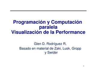 Programación y Computación
            paralela
Visualización de la Performance

           Glen D. Rodríguez R.
   Basado en material de Zaki, Lusk, Gropp
                  y Swider


                                             1
 
