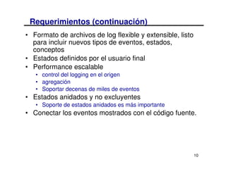 Requerimientos (continuación)
• Formato de archivos de log flexible y extensible, listo
  para incluir nuevos tipos de eventos, estados,
  conceptos
• Estados definidos por el usuario final
• Performance escalable
   • control del logging en el origen
   • agregación
   • Soportar decenas de miles de eventos
• Estados anidados y no excluyentes
   • Soporte de estados anidados es más importante
• Conectar los eventos mostrados con el código fuente.




                                                            10
 