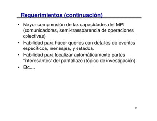 Requerimientos (continuación)
• Mayor comprensión de las capacidades del MPI
  (comunicadores, semi-transparencia de operaciones
  colectivas)
• Habilidad para hacer queries con detalles de eventos
  específicos, mensajes, y estados.
• Habilidad para localizar automáticamente partes
  “interesantes” del pantallazo (tópico de investigación)
• Etc....




                                                        11
 
