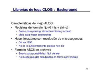 Librerías de logs CLOG : Background


Características del viejo ALOG:
• Registros de formato fijo (6 ints y string)
   • Bueno para parsing, almacenamiento y acceso
   • Malo para meter extensiones
• Hace timestamp con resolución de microsegundos
   • OK en 1990
   • No es lo suficientemente preciso hoy día
• Formato ASCII en archivos
   • Bueno para portabilidad, fácil de leer
   • No puede guardar data binaria en forma conveniente



                                                          12
 