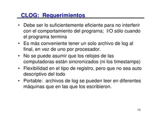 CLOG: Requerimientos
• Debe ser lo suficientemente eficiente para no interferir
  con el comportamiento del programa; I/O sólo cuando
  el programa termina
• Es más conveniente tener un solo archivo de log al
  final, en vez de uno por procesador.
• No se puede asumir que los relojes de las
  computadoras están sincronizados (ni los timestamps)
• Flexibilidad en el tipo de registro, pero que no sea auto
  descriptivo del todo
• Portable: archivos de log se pueden leer en diferentes
  máquinas que en las que los escribieron.



                                                        13
 