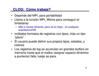 CLOG: Cómo trabaja?
• Depende del MPI, para portabilidad
• Llama a la función MPI_Wtime para conseguir el
  timestamp
   • Más o menos eficiente, pero no lo mejor, en cualquier
     arquitectura/OS
• múltiples formatos de registros con tipos, más un tipo
  “plano”
• El usuario puede definir sus propios tipos, estados, y
  colores
• Los registros de log se acumulan en grandes buffers en
  memoria hasta que el malloc (asignar espacio dinámico
  a punteros) falla, luego se para.


                                                             14
 