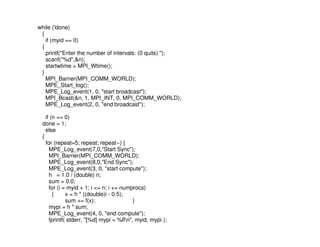 while (!done)
 {
   if (myid == 0)
 {
   printf("Enter the number of intervals: (0 quits) ");
   scanf("%d",&n);
   startwtime = MPI_Wtime();
 }
   MPI_Barrier(MPI_COMM_WORLD);
   MPE_Start_log();
   MPE_Log_event(1, 0, "start broadcast");
   MPI_Bcast(&n, 1, MPI_INT, 0, MPI_COMM_WORLD);
   MPE_Log_event(2, 0, "end broadcast");

   if (n == 0)
 done = 1;
   else
 {
   for (repeat=5; repeat; repeat--) {
     MPE_Log_event(7,0,"Start Sync");
     MPI_Barrier(MPI_COMM_WORLD);
     MPE_Log_event(8,0,"End Sync");
     MPE_Log_event(3, 0, "start compute");
     h = 1.0 / (double) n;
     sum = 0.0;
     for (i = myid + 1; i <= n; i += numprocs)
       {     x = h * ((double)i - 0.5);
             sum += f(x);                 }
     mypi = h * sum;
     MPE_Log_event(4, 0, "end compute");
     fprintf( stderr, "[%d] mypi = %lfn", myid, mypi );
 