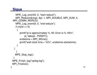 Sigue
        MPE_Log_event(5, 0, "start reduce");
        MPI_Reduce(&mypi, &pi, 1, MPI_DOUBLE, MPI_SUM, 0,
    MPI_COMM_WORLD);
        MPE_Log_event(6, 0, "end reduce");
        if (myid == 0)
          {
             printf("pi is approximately %.16f, Error is %.16fn",
                  pi, fabs(pi - PI25DT));
             endwtime = MPI_Wtime();
             printf("wall clock time = %fn", endwtime-startwtime);
          }
      }
         }
       MPE_Stop_log();
     }
    MPE_Finish_log("cpilog.log");
    MPI_Finalize();
}                                                                     18
 