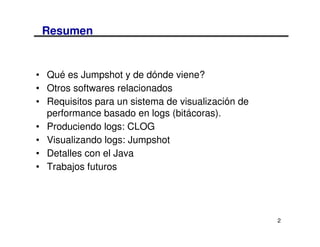 Resumen


• Qué es Jumpshot y de dónde viene?
• Otros softwares relacionados
• Requisitos para un sistema de visualización de
  performance basado en logs (bitácoras).
• Produciendo logs: CLOG
• Visualizando logs: Jumpshot
• Detalles con el Java
• Trabajos futuros




                                                   2
 