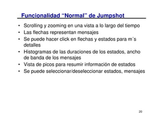 Funcionalidad “Normal” de Jumpshot
• Scrolling y zooming en una vista a lo largo del tiempo
• Las flechas representan mensajes
• Se puede hacer click en flechas y estados para m´s
  detalles
• Histogramas de las duraciones de los estados, ancho
  de banda de los mensajes
• Vista de picos para resumir información de estados
• Se puede seleccionar/deseleccionar estados, mensajes




                                                     20
 
