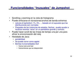 Funcionalidades “Inusuales” de Jumpshot


• Scrolling y zooming en la vista de histograma
• Puede enfocarse en duraciones/anchos de banda extremos
   • calcula el top/bottom 1%, 5%, ... basado en el supuesto que las
     distribuciones son normales
   • Parpadeo de las instancias de estados, flechas; puede ayudar a
     localizar eventos “raros” en un pantallazo grande y confuso.
• Puede hacer scroll de las líneas de tiempo una por una para
  afinar la sincronización del reloj
• Heredado de Java:
   • portabilidad
   • Se puede correr como applet
   • Bonitas funcionalidades GUI
       • Varios look-and-feel
       • Subventanas que se desprenden



                                                                       22
 