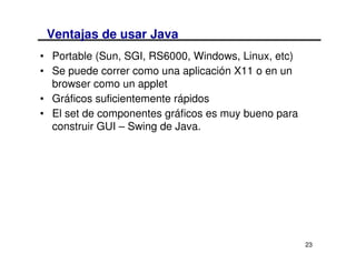 Ventajas de usar Java
• Portable (Sun, SGI, RS6000, Windows, Linux, etc)
• Se puede correr como una aplicación X11 o en un
  browser como un applet
• Gráficos suficientemente rápidos
• El set de componentes gráficos es muy bueno para
  construir GUI – Swing de Java.




                                                     23
 