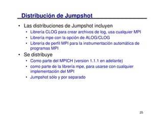 Distribución de Jumpshot
• Las distribuciones de Jumpshot incluyen
   • Librería CLOG para crear archivos de log, usa cualquier MPI
   • Librería mpe con la opción de ALOG/CLOG
   • Librería de perfil MPI para la instrumentación automática de
     programas MPI
• Se distribuye
   • Como parte del MPICH (version 1.1.1 en adelante)
   • como parte de la librería mpe, para usarse con cualquier
     implementación del MPI
   • Jumpshot sólo y por separado




                                                                25
 