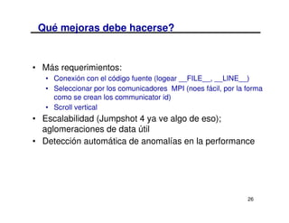 Qué mejoras debe hacerse?


• Más requerimientos:
   • Conexión con el código fuente (logear __FILE__, __LINE__)
   • Seleccionar por los comunicadores MPI (noes fácil, por la forma
     como se crean los communicator id)
   • Scroll vertical
• Escalabilidad (Jumpshot 4 ya ve algo de eso);
  aglomeraciones de data útil
• Detección automática de anomalías en la performance




                                                               26
 