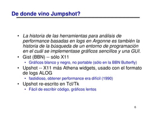 De donde vino Jumpshot?


 • La historia de las herramientas para análisis de
   performance basadas en logs en Argonne es también la
   historia de la búsqueda de un entorno de programación
   en el cuál se implementase gráficos sencillos y una GUI.
 • Gist (BBN) -- sólo X11
    • Gráficos blanco y negro, no portable (sólo en la BBN Butterfly)
 • Upshot -- X11 más Athena widgets, usado con el formato
   de logs ALOG
    • fastidioso, obtener performance era difícil (1990)
 • Upshot re-escrito en Tcl/Tk
    • Fácil de escribir código, gráficos lentos



                                                                   6
 