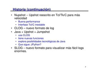 Historia (continuación)
• Nupshot -- Upshot reescrito en Tcl/Tk/C para más
  velocidad
   • Buena performance
   • Interfase Tcl/C inestable
• CLOG – nuevo formato de log
• Java + Upshot = Jumpshot
   •   usa CLOG
   •   tiene nuevas funciones
   •   explora posibilidades tecnológicas de Java
   •   Que sigue: JPython?
• SLOG – nuevo formato para visualizar más fácil logs
  enormes.




                                                        7
 