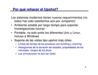 Por qué rehacer el Upshot?

Los sistemas modernos tienen nuevos requerimientos (no
  todos han sido satisfechos aún por Jumpshot):
• Ambiente estable por largo tiempo para soportar
  investigaciones futuras
• Portable, no solo entre los diferentes Unix y Linux,
  incluso a Windows
• Soporte de las vistas tipo upshot más útiles
   • Líneas de tiempo de los procesos con scrolling y zooming
   • Histogramas de la duración de estados, propiedades de los
     mensajes, rangos de los picos
   • Las animaciones no son tan útiles




                                                                 9
 
