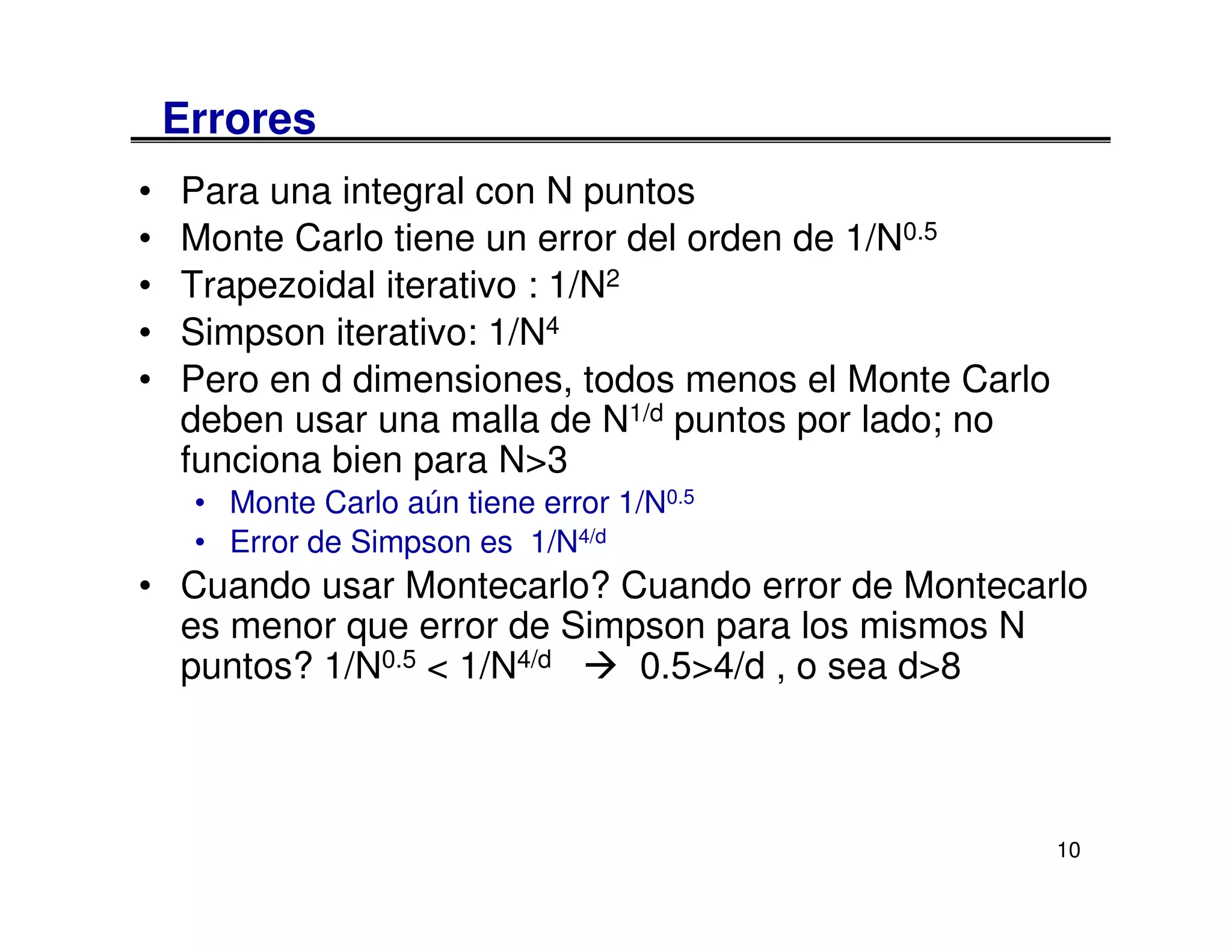 Errores
•   Para una integral con N puntos
•   Monte Carlo tiene un error del orden de 1/N0.5
•   Trapezoidal iterativo : 1/N2
•   Simpson iterativo: 1/N4
•   Pero en d dimensiones, todos menos el Monte Carlo
    deben usar una malla de N1/d puntos por lado; no
    funciona bien para N>3
     • Monte Carlo aún tiene error 1/N0.5
     • Error de Simpson es 1/N4/d
• Cuando usar Montecarlo? Cuando error de Montecarlo
  es menor que error de Simpson para los mismos N
  puntos? 1/N0.5 < 1/N4/d   0.5>4/d , o sea d>8



                                                        10
 